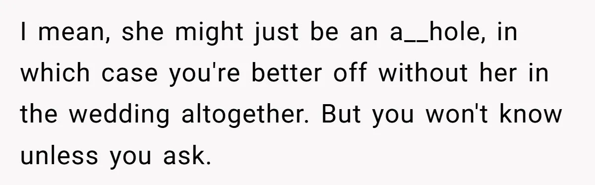 I mean, she might just be an a__hole, in which case you're better off without her in the wedding altogether. But you won't know unless you ask.