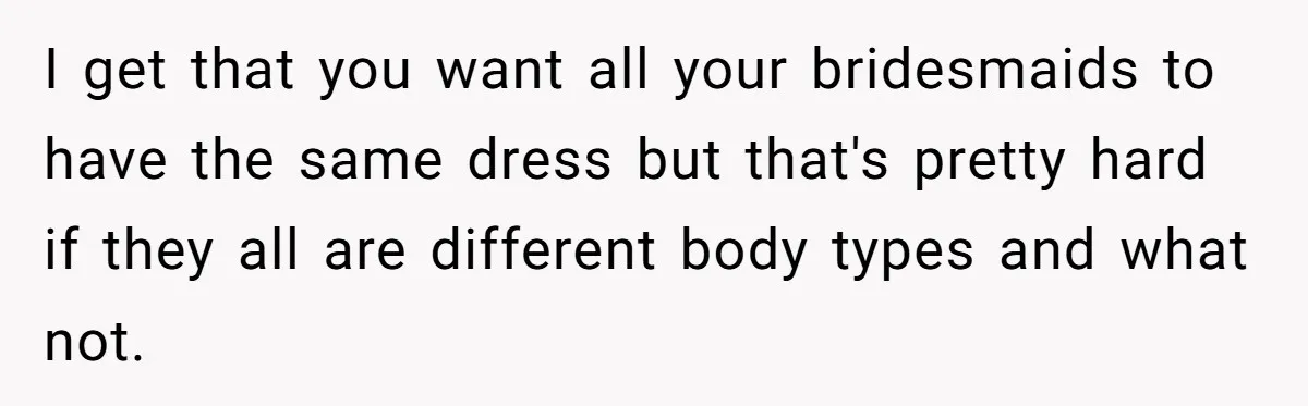 I get that you want all your bridesmaids to have the same dress but that's pretty hard if they all are different body types and what not.