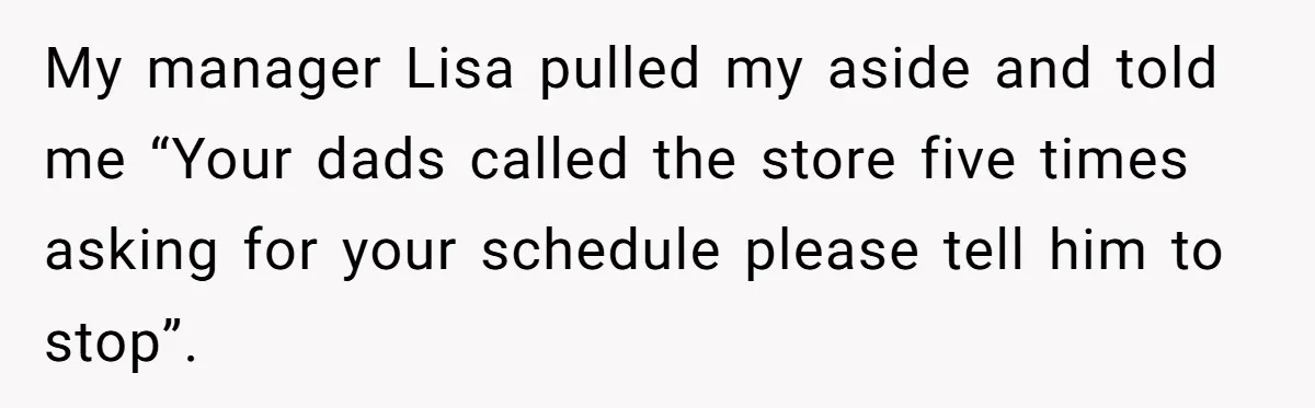 My manager Lisa pulled my aside and told me “Your dads called the store five times asking for your schedule please tell him to stop”.
