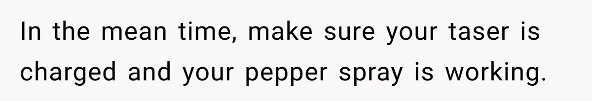 In the mean time, make sure your taser is charged and your pepper spray is working.