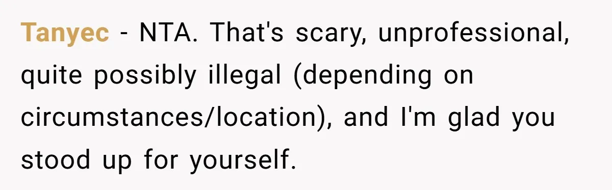Tanyec − NTA. That's scary, unprofessional, quite possibly illegal (depending on circumstances/location), and I'm glad you stood up for yourself.