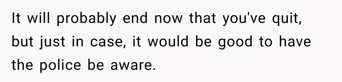 It will probably end now that you've quit, but just in case, it would be good to have the police be aware.