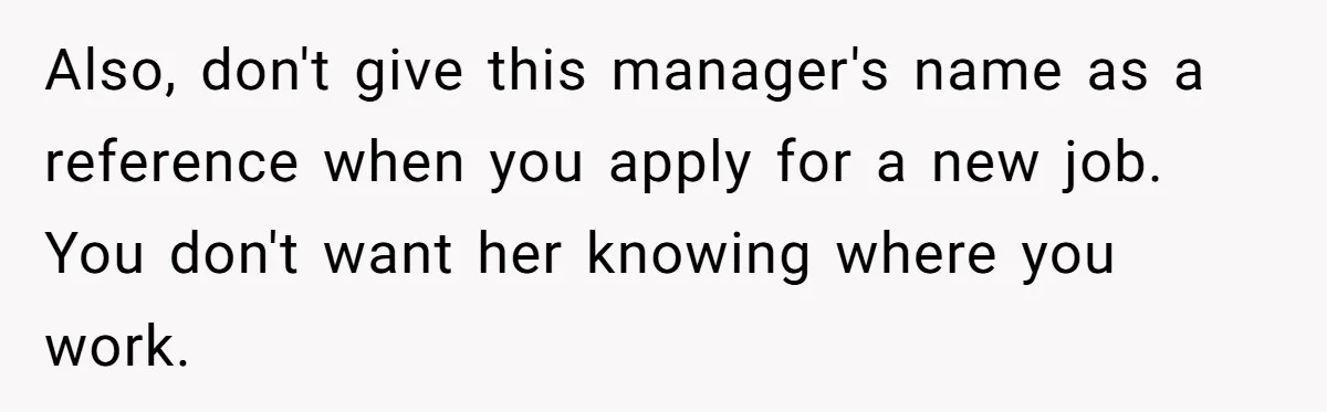 Also, don't give this manager's name as a reference when you apply for a new job. You don't want her knowing where you work.