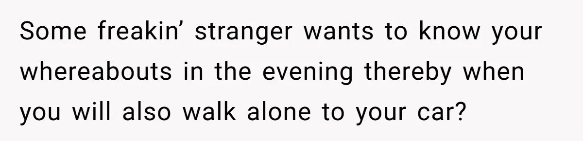 Some freakin’ stranger wants to know your whereabouts in the evening thereby when you will also walk alone to your car?
