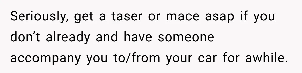 Seriously, get a taser or mace asap if you don’t already and have someone accompany you to/from your car for awhile.