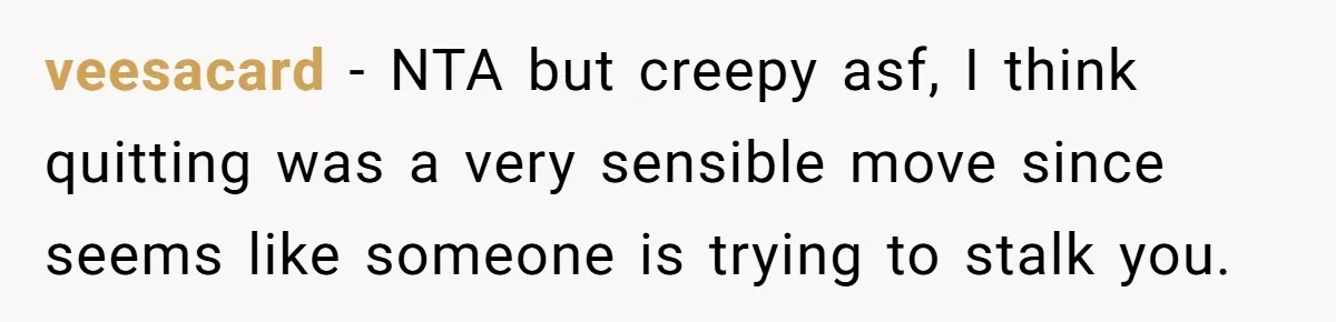 veesacard − NTA but creepy asf, I think quitting was a very sensible move since seems like someone is trying to stalk you.