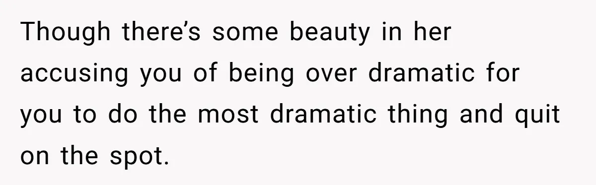 Though there’s some beauty in her accusing you of being over dramatic for you to do the most dramatic thing and quit on the spot.