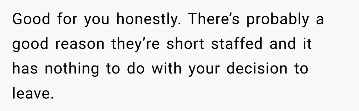 Good for you honestly. There’s probably a good reason they’re short staffed and it has nothing to do with your decision to leave.