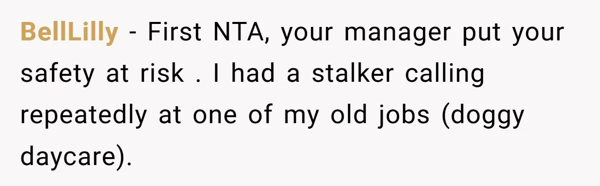 BellLilly − First NTA, your manager put your safety at risk . I had a stalker calling repeatedly at one of my old jobs (doggy daycare).