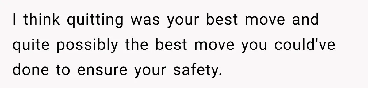 I think quitting was your best move and quite possibly the best move you could've done to ensure your safety.