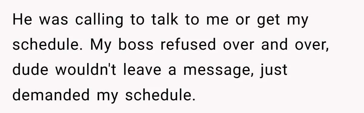 He was calling to talk to me or get my schedule. My boss refused over and over, dude wouldn't leave a message, just demanded my schedule.