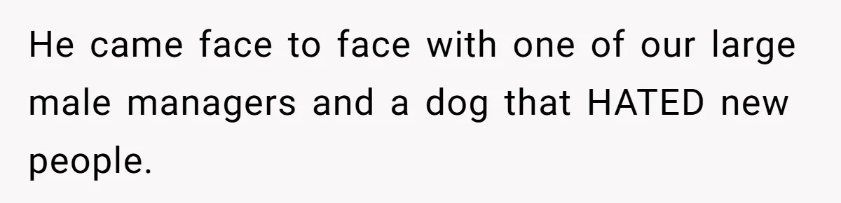 He came face to face with one of our large male managers and a dog that HATED new people.