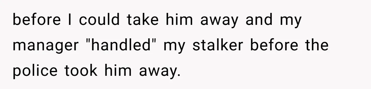 before I could take him away and my manager "handled" my stalker before the police took him away.
