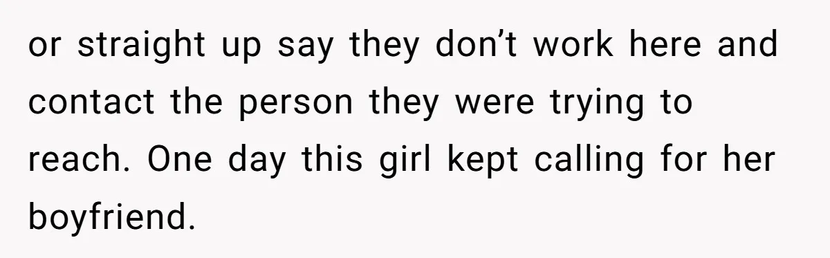 or straight up say they don’t work here and contact the person they were trying to reach. One day this girl kept calling for her boyfriend.