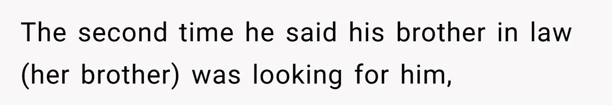 The second time he said his brother in law (her brother) was looking for him,