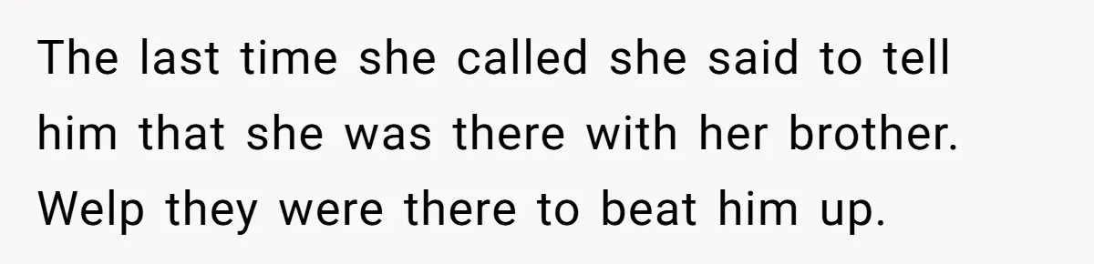 The last time she called she said to tell him that she was there with her brother. Welp they were there to beat him up.