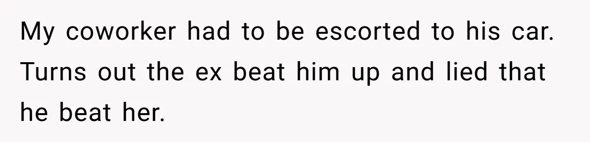 My coworker had to be escorted to his car. Turns out the ex beat him up and lied that he beat her.