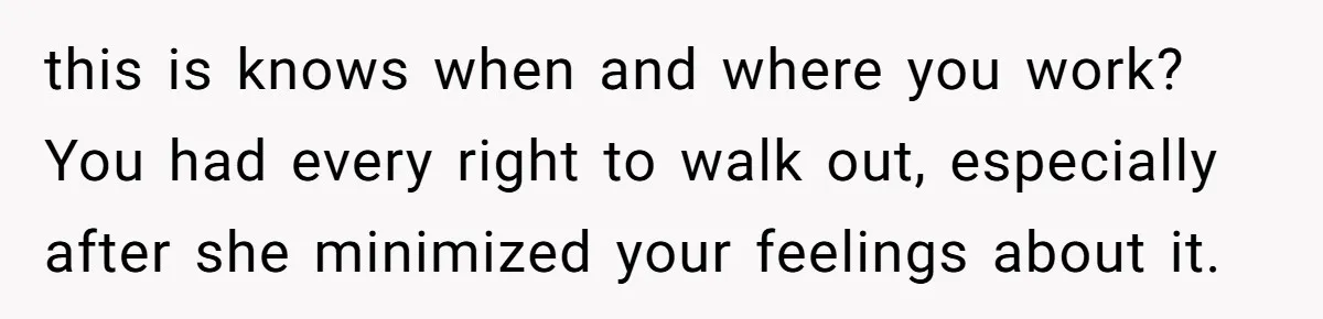 this is knows when and where you work? You had every right to walk out, especially after she minimized your feelings about it.