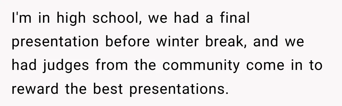 I'm in high school, we had a final presentation before winter break, and we had judges from the community come in to reward the best presentations.