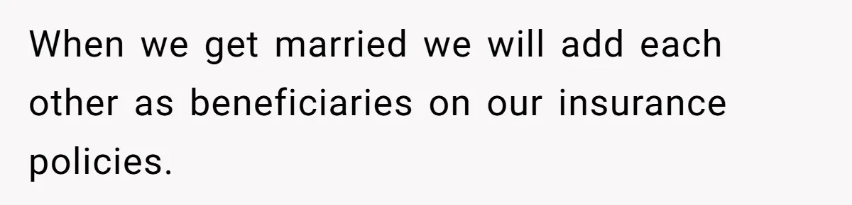 When we get married we will add each other as beneficiaries on our insurance policies.