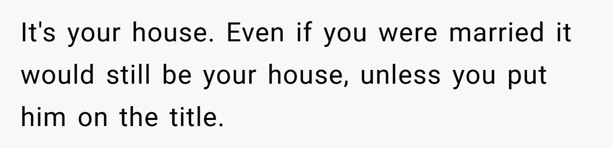 It's your house. Even if you were married it would still be your house, unless you put him on the title.