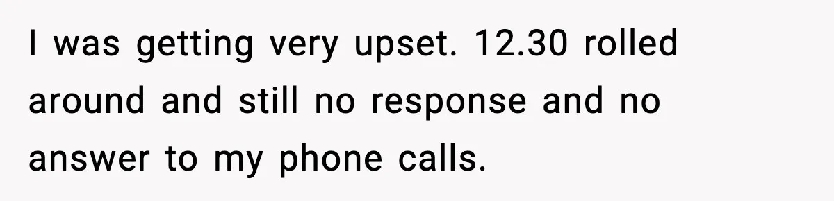 Man Calls Police After Fiancée Disappears Overnight, She Says He Overreacted I was getting very upset. 12.30 rolled around and still no response and no answer to my phone calls.
