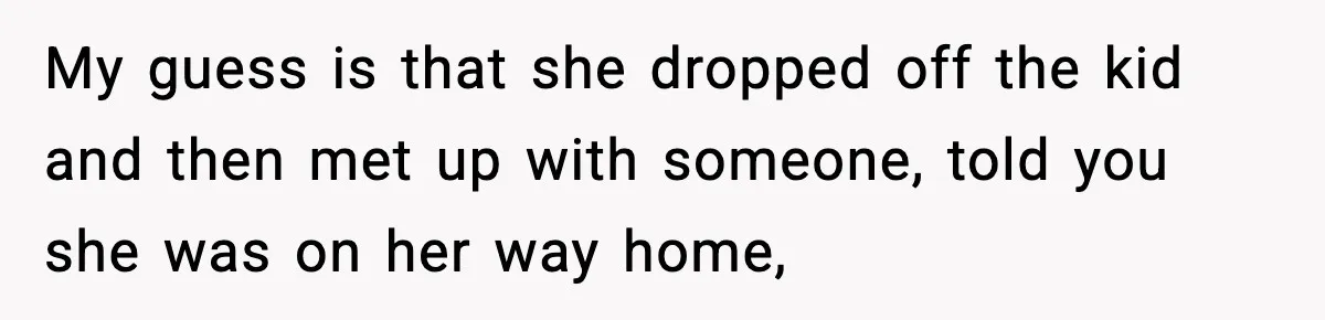Man Calls Police After Fiancée Disappears Overnight, She Says He Overreacted My guess is that she dropped off the kid and then met up with someone, told you she was on her way home,
