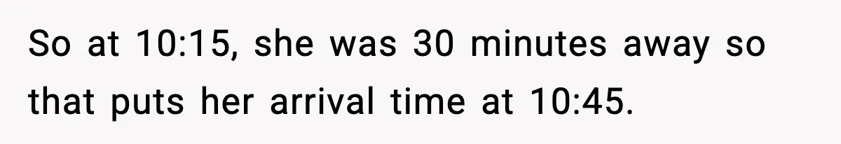 Man Calls Police After Fiancée Disappears Overnight, She Says He Overreacted So at 10:15, she was 30 minutes away so that puts her arrival time at 10:45.