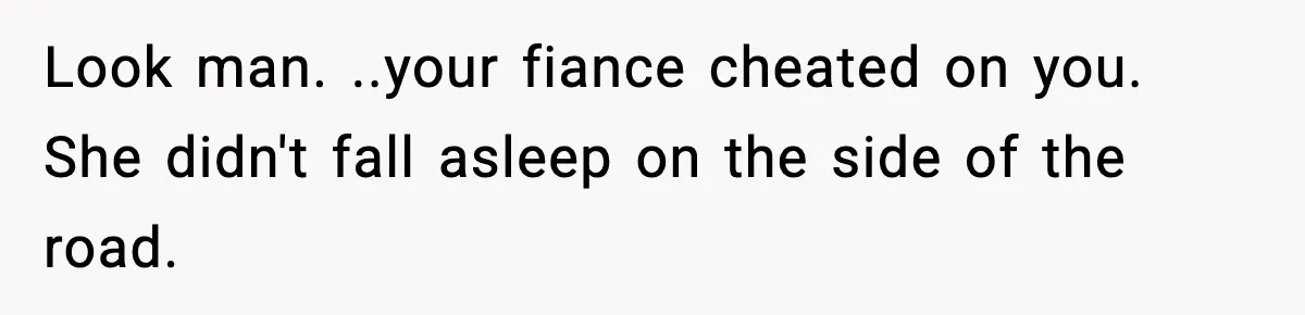 Man Calls Police After Fiancée Disappears Overnight, She Says He Overreacted Look man. ..your fiance cheated on you. She didn't fall asleep on the side of the road.