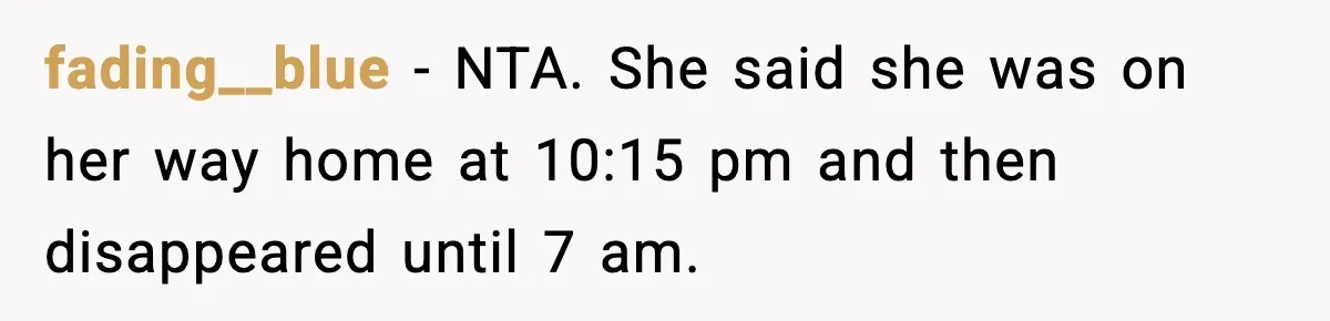 Man Calls Police After Fiancée Disappears Overnight, She Says He Overreacted fading__blue − NTA. She said she was on her way home at 10:15 pm and then disappeared until 7 am.