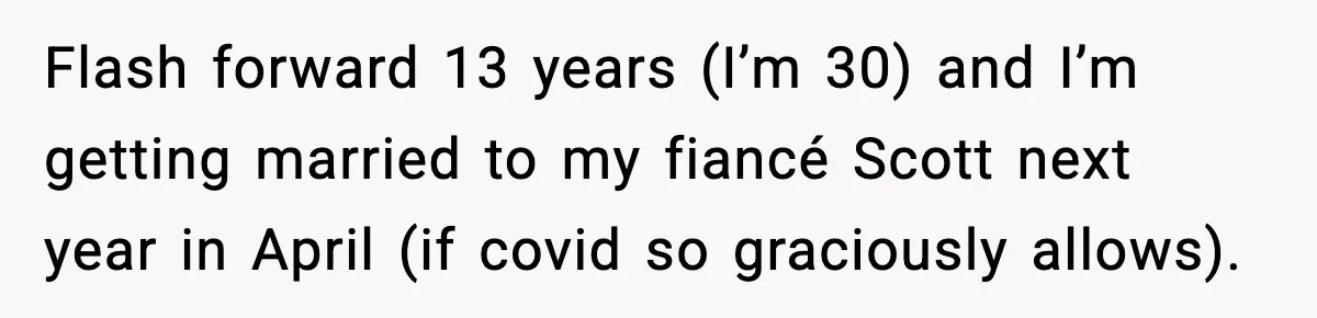 Flash forward 13 years (I’m 30) and I’m getting married to my fiancé Scott next year in April (if covid so graciously allows).