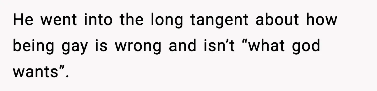 He went into the long tangent about how being gay is wrong and isn’t “what god wants”.