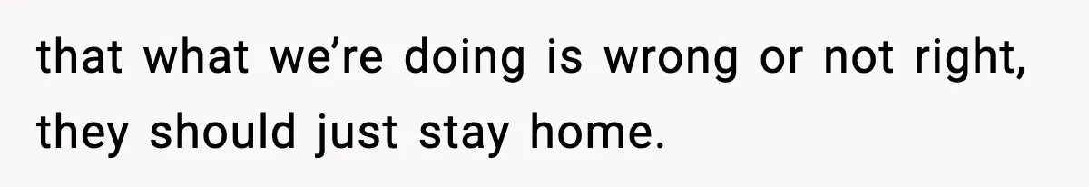 that what we’re doing is wrong or not right, they should just stay home.