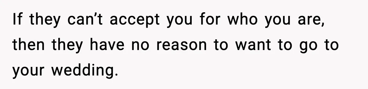 If they can’t accept you for who you are, then they have no reason to want to go to your wedding.