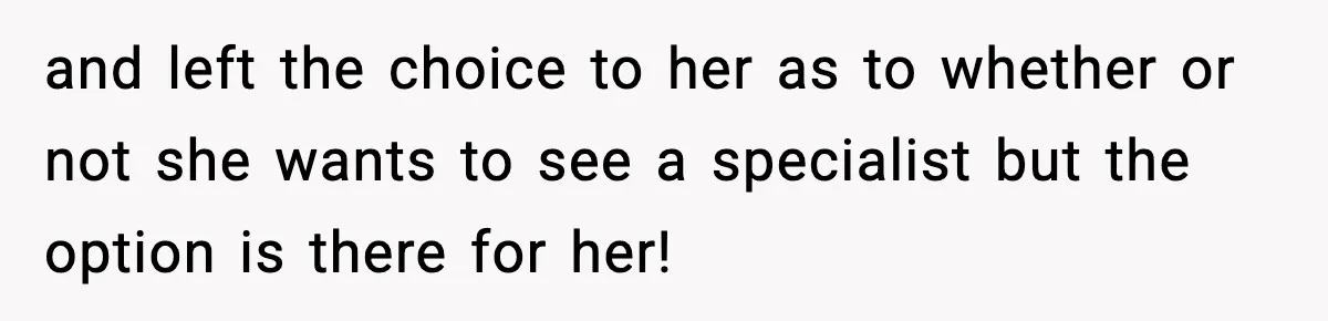 and left the choice to her as to whether or not she wants to see a specialist but the option is there for her!