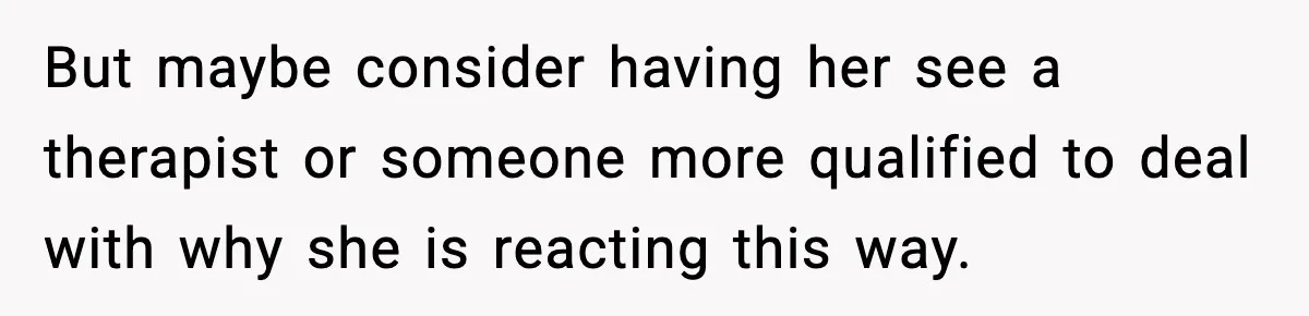 But maybe consider having her see a therapist or someone more qualified to deal with why she is reacting this way.