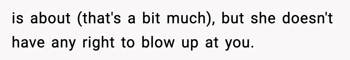 is about (that's a bit much), but she doesn't have any right to blow up at you.
