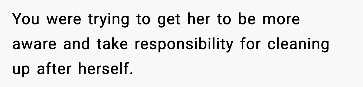 You were trying to get her to be more aware and take responsibility for cleaning up after herself.