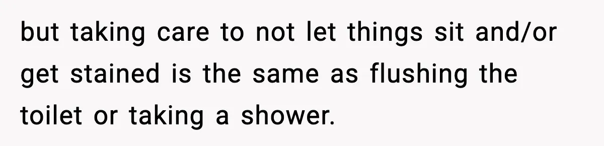 but taking care to not let things sit and/or get stained is the same as flushing the toilet or taking a shower.