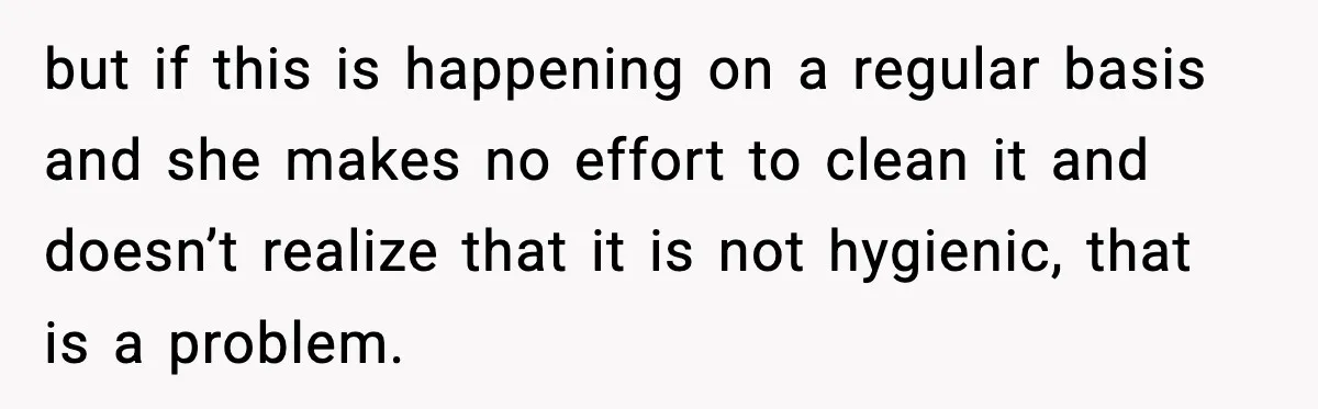 but if this is happening on a regular basis and she makes no effort to clean it and doesn’t realize that it is not hygienic, that is a problem.