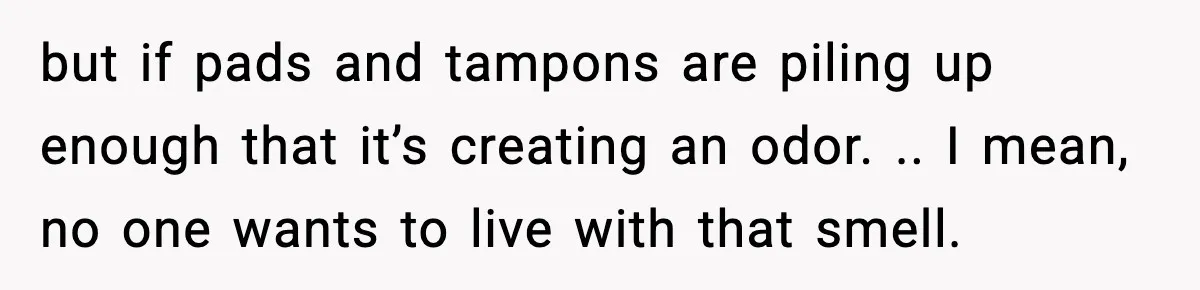 but if pads and tampons are piling up enough that it’s creating an odor. .. I mean, no one wants to live with that smell.