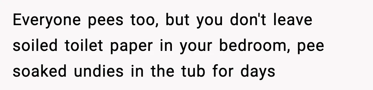 Everyone pees too, but you don't leave soiled toilet paper in your bedroom, pee soaked undies in the tub for days