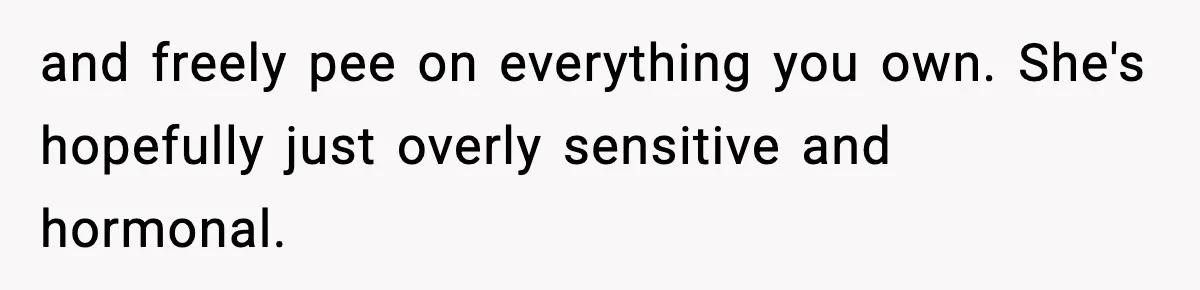 and freely pee on everything you own. She's hopefully just overly sensitive and hormonal.