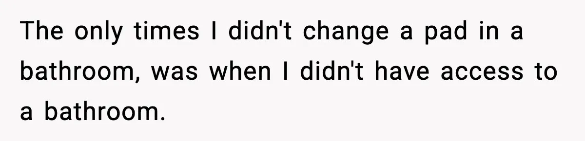 The only times I didn't change a pad in a bathroom, was when I didn't have access to a bathroom.