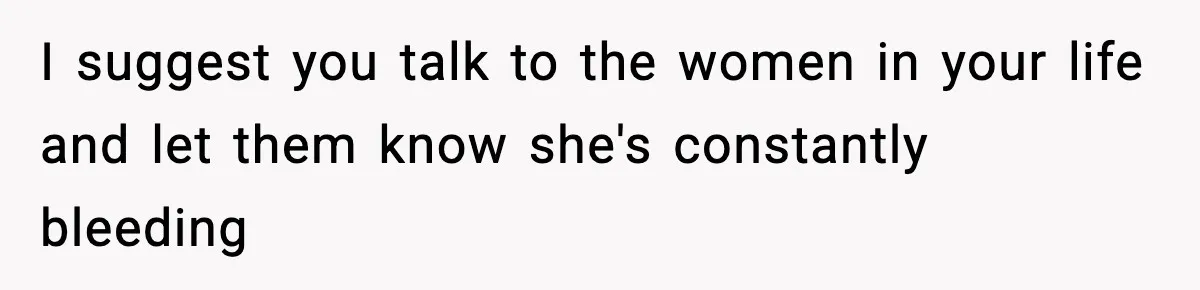 I suggest you talk to the women in your life and let them know she's constantly bleeding