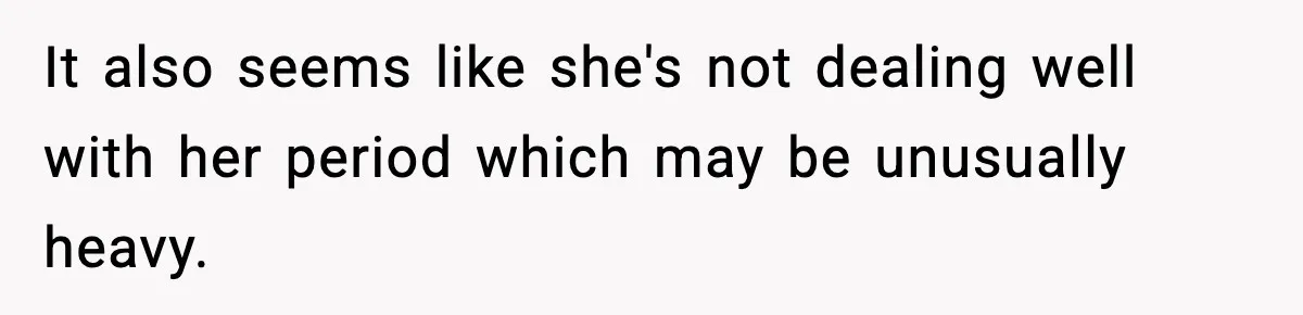 It also seems like she's not dealing well with her period which may be unusually heavy.