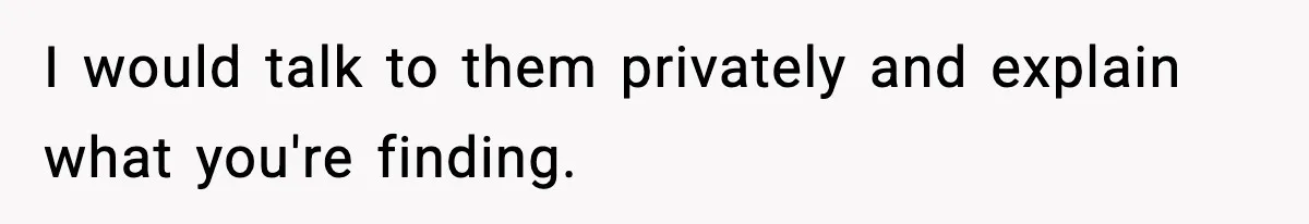 I would talk to them privately and explain what you're finding.