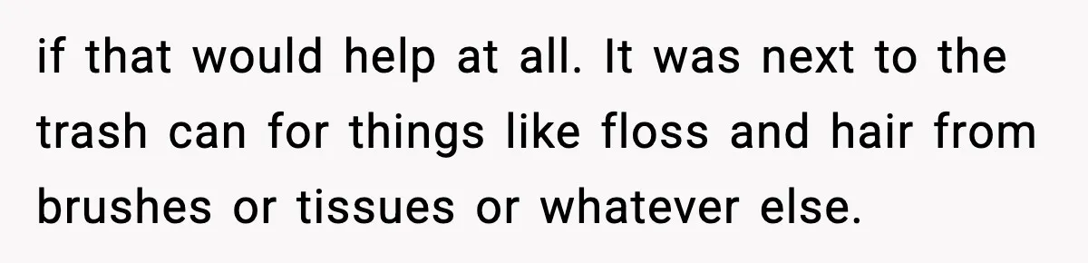 if that would help at all. It was next to the trash can for things like floss and hair from brushes or tissues or whatever else.