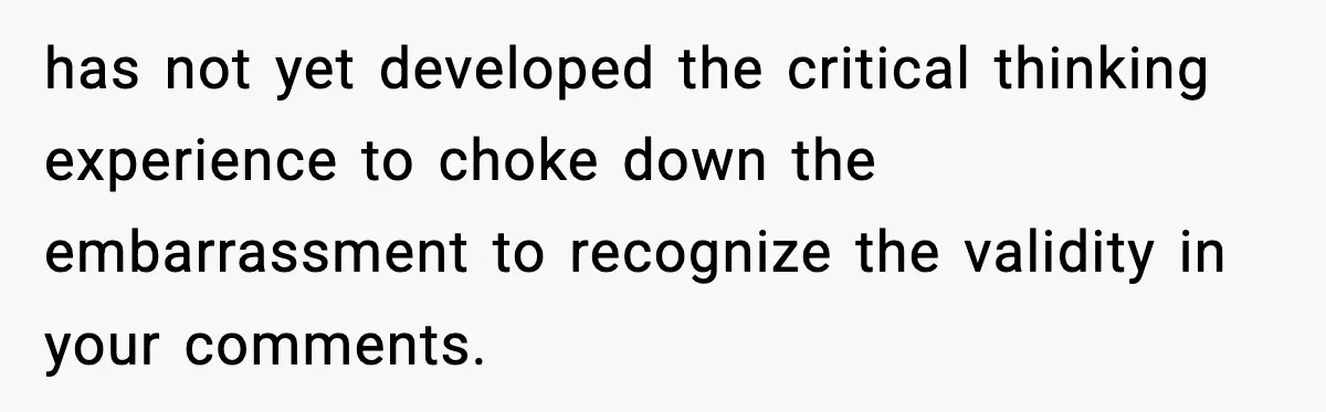 has not yet developed the critical thinking experience to choke down the embarrassment to recognize the validity in your comments.