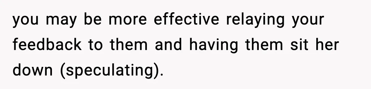 you may be more effective relaying your feedback to them and having them sit her down (speculating).